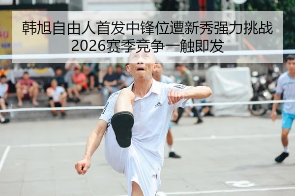 韩旭自由人首发中锋位遭新秀强力挑战 2026赛季竞争一触即发