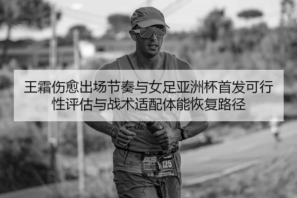 王霜伤愈出场节奏与女足亚洲杯首发可行性评估与战术适配体能恢复路径