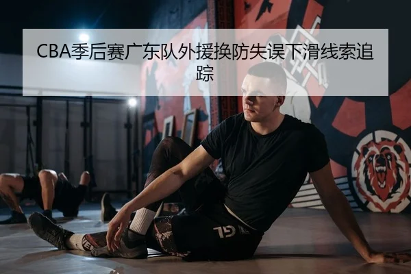 CBA季后赛广东队外援换防失误下滑线索追踪